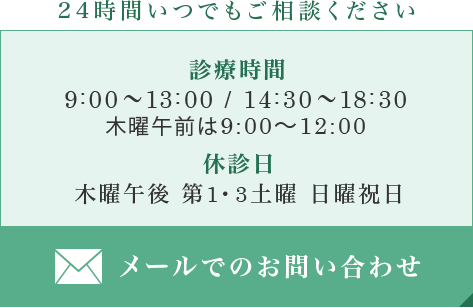 24時間いつでもご相談ください メールでのお問い合わせ 診療時間 9:00～13:00 / 14:30～18:30 木曜午前は9:00～12:00 休診日 木曜午後 第1・3土曜 日曜祝日